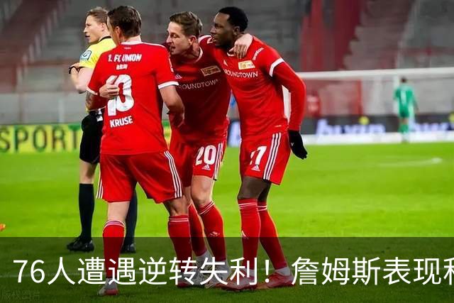 76人遭遇逆转失利！詹姆斯表现积极，恩比德状态堪忧